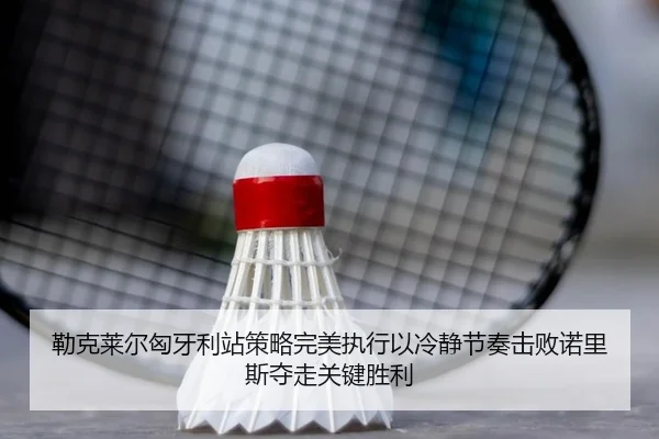 勒克莱尔匈牙利站策略完美执行以冷静节奏击败诺里斯夺走关键胜利
